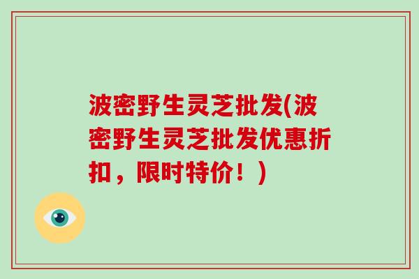 波密野生灵芝批发(波密野生灵芝批发优惠折扣，限时特价！)