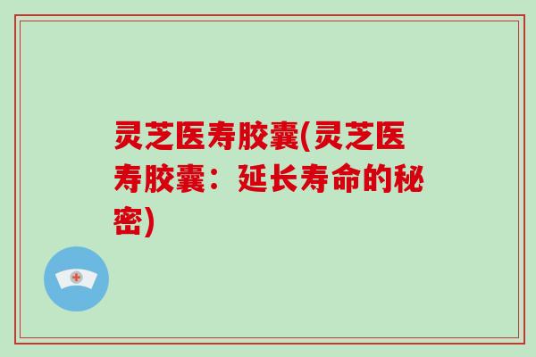 灵芝医寿胶囊(灵芝医寿胶囊：延长寿命的秘密)