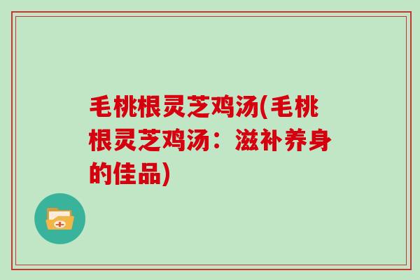 毛桃根灵芝鸡汤(毛桃根灵芝鸡汤：滋补养身的佳品)
