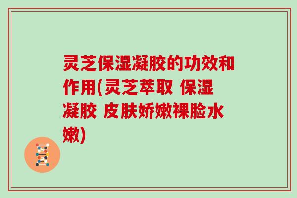 灵芝保湿凝胶的功效和作用(灵芝萃取 保湿凝胶 皮肤娇嫩裸脸水嫩)