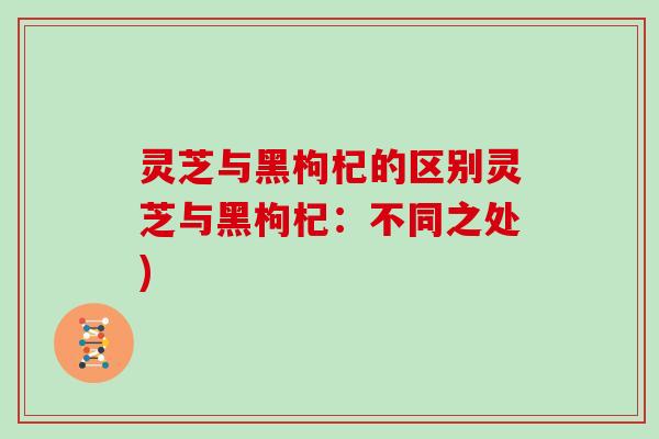 灵芝与黑枸杞的区别灵芝与黑枸杞：不同之处)