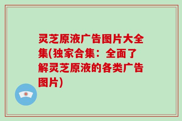灵芝原液广告图片大全集(独家合集：全面了解灵芝原液的各类广告图片)
