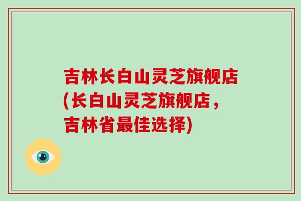 吉林长白山灵芝旗舰店(长白山灵芝旗舰店，吉林省最佳选择)