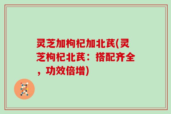 灵芝加枸杞加北芪(灵芝枸杞北芪：搭配齐全，功效倍增)