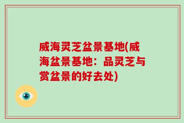 威海灵芝盆景基地(威海盆景基地：品灵芝与赏盆景的好去处)