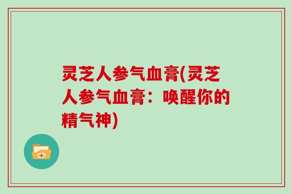 灵芝人参气血膏(灵芝人参气血膏：唤醒你的精气神)