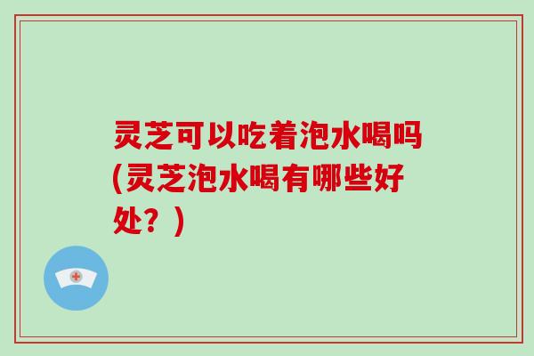 灵芝可以吃着泡水喝吗(灵芝泡水喝有哪些好处?)-第1张图片-灵芝大师 灵芝可以吃着泡水喝吗(灵芝泡水喝有哪些好处?)-第1张图片-灵芝大师
