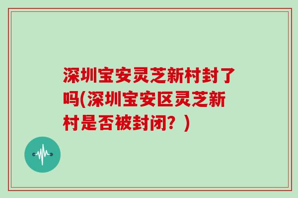 深圳宝安灵芝新村封了吗(深圳宝安区灵芝新村是否被封闭？)