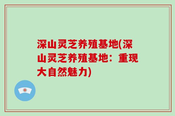 深山灵芝养殖基地(深山灵芝养殖基地:重现大自然魅力)-第1张图片-灵芝大师 深山灵芝养殖基地(深山灵芝养殖基地:重现大自然魅力)-第1张图片-灵芝大师