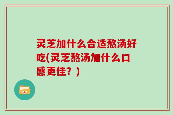 灵芝加什么合适熬汤好吃(灵芝熬汤加什么口感更佳？)