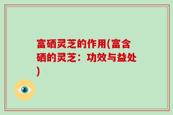 富硒灵芝的作用(富含硒的灵芝：功效与益处)