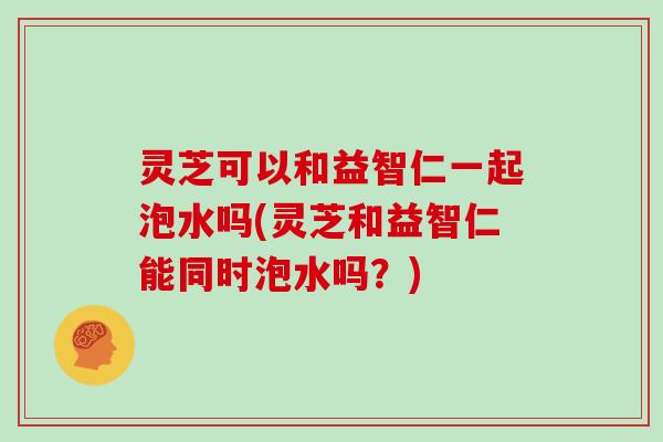 灵芝可以和益智仁一起泡水吗(灵芝和益智仁能同时泡水吗？)