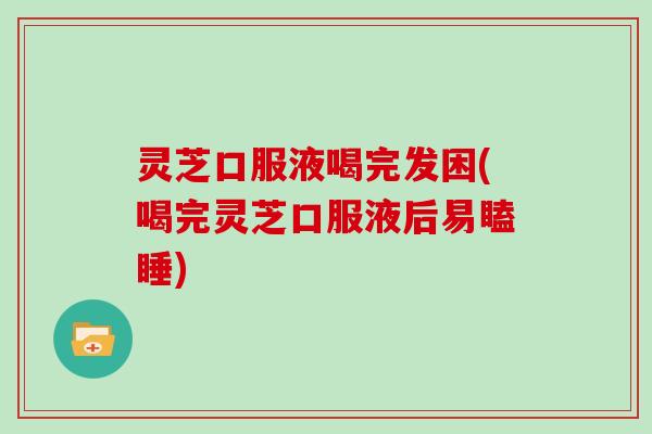 灵芝口服液喝完发困(喝完灵芝口服液后易瞌睡)