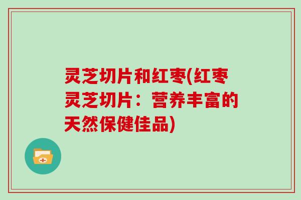 灵芝切片和红枣(红枣灵芝切片：营养丰富的天然保健佳品)