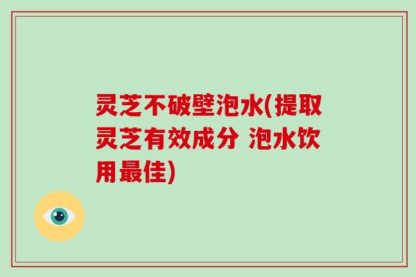 灵芝不破壁泡水(提取灵芝有效成分 泡水饮用最佳)