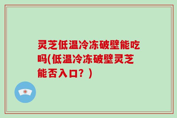 灵芝低温冷冻破壁能吃吗(低温冷冻破壁灵芝能否入口？)