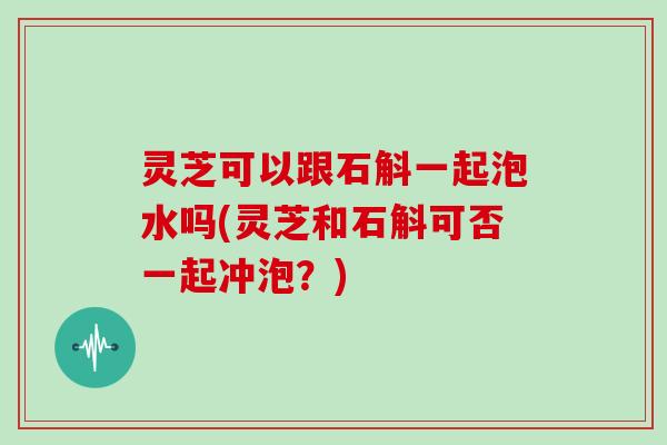 灵芝可以跟石斛一起泡水吗(灵芝和石斛可否一起冲泡？)