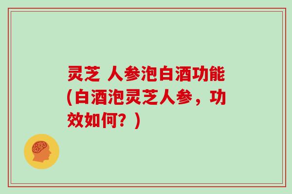 灵芝 人参泡白酒功能(白酒泡灵芝人参，功效如何？)