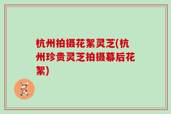 杭州拍摄花絮灵芝(杭州珍贵灵芝拍摄幕后花絮)