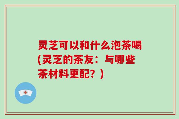 灵芝可以和什么泡茶喝(灵芝的茶友：与哪些茶材料更配？)-第1张图片-灵芝大师