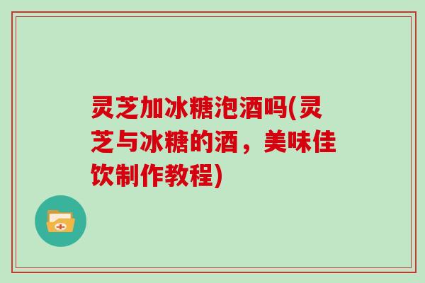 灵芝加冰糖泡酒吗(灵芝与冰糖的酒，美味佳饮制作教程)