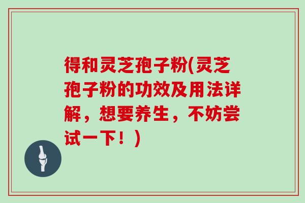 得和灵芝孢子粉(灵芝孢子粉的功效及用法详解，想要养生，不妨尝试一下！)