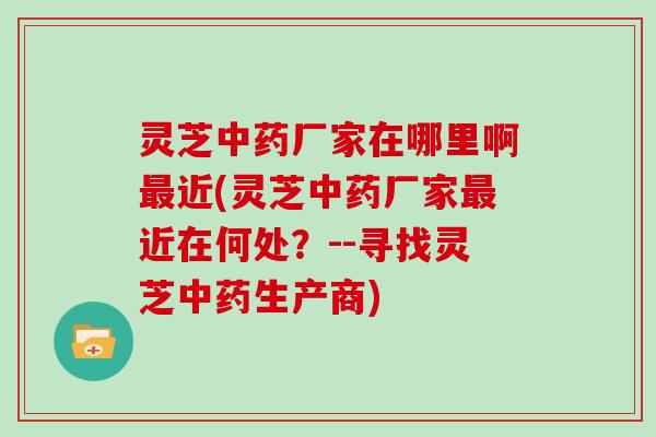 灵芝中药厂家在哪里啊最近(灵芝中药厂家最近在何处?--寻找灵芝中药生产商)-第1张图片-灵芝大师 灵芝中药厂家在哪里啊最近(灵芝中药厂家最近在何处?--寻找灵芝中药生产商)-第1张图片-灵芝大师
