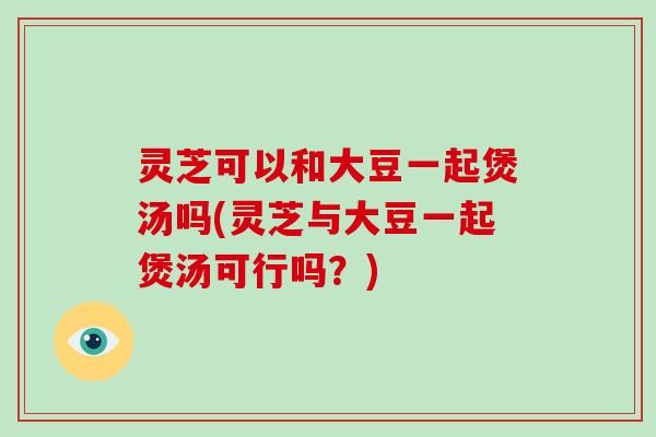 灵芝可以和大豆一起煲汤吗(灵芝与大豆一起煲汤可行吗？)