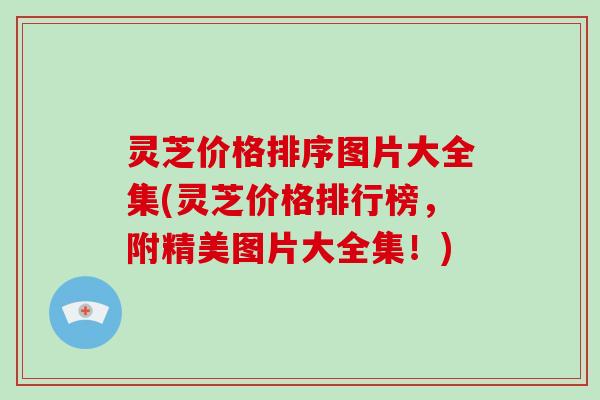 灵芝价格排序图片大全集(灵芝价格排行榜，附精美图片大全集！)