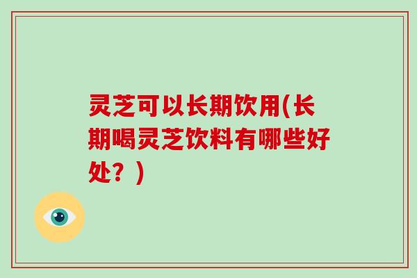 灵芝可以长期饮用(长期喝灵芝饮料有哪些好处？)