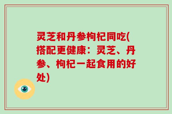 灵芝和丹参枸杞同吃(搭配更健康：灵芝、丹参、枸杞一起食用的好处)