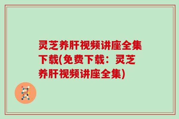 灵芝养肝视频讲座全集下载(免费下载：灵芝养肝视频讲座全集)
