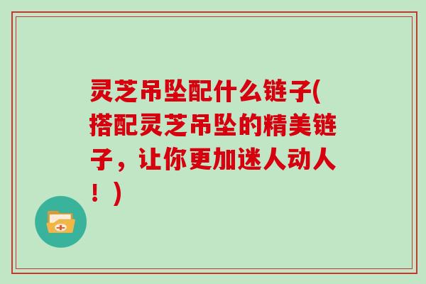 灵芝吊坠配什么链子(搭配灵芝吊坠的精美链子，让你更加迷人动人！)