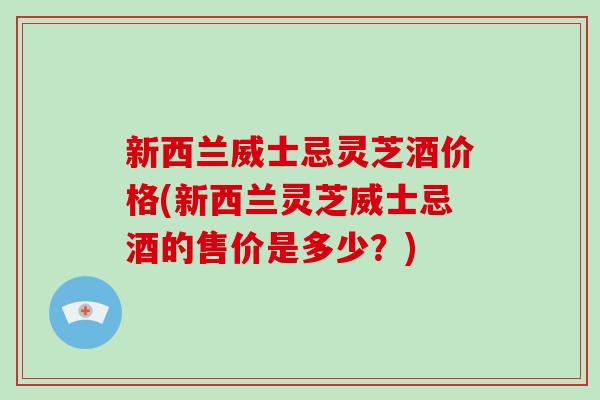 新西兰威士忌灵芝酒价格(新西兰灵芝威士忌酒的售价是多少？)