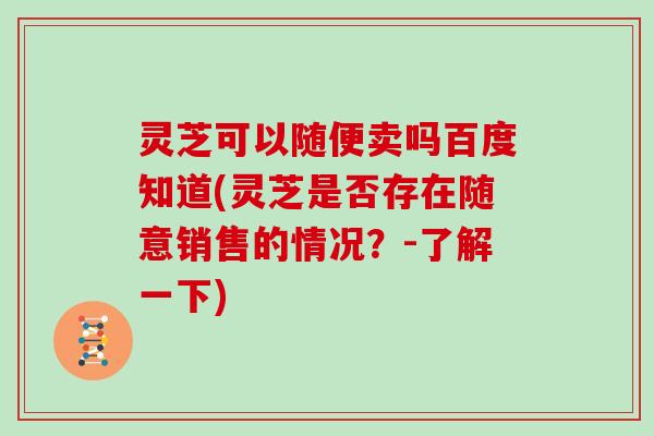 灵芝可以随便卖吗百度知道(灵芝是否存在随意销售的情况？-了解一下)
