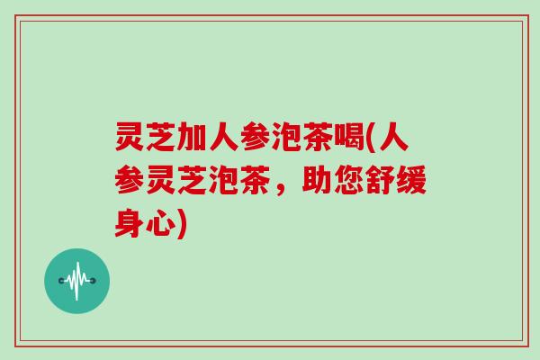 灵芝加人参泡茶喝(人参灵芝泡茶，助您舒缓身心)-第1张图片-灵芝大师