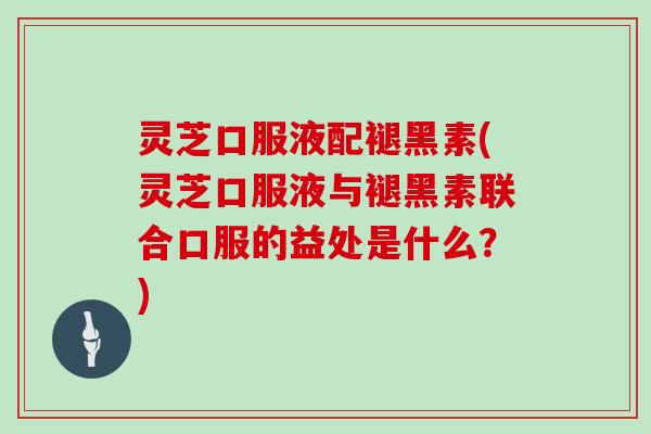 灵芝口服液配褪黑素(灵芝口服液与褪黑素联合口服的益处是什么？)