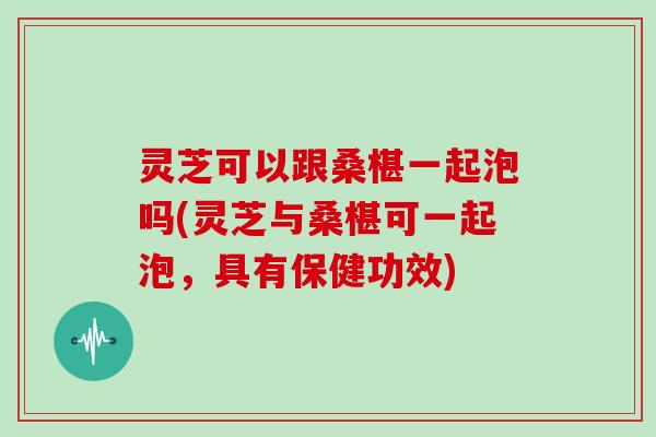 灵芝可以跟桑椹一起泡吗(灵芝与桑椹可一起泡，具有保健功效)