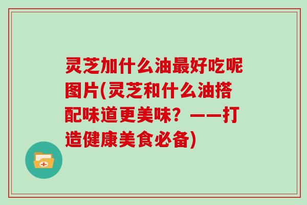 灵芝加什么油最好吃呢图片(灵芝和什么油搭配味道更美味？——打造健康美食必备)