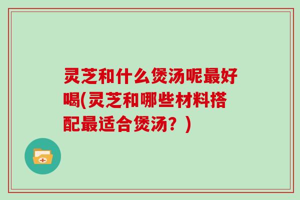 灵芝和什么煲汤呢最好喝(灵芝和哪些材料搭配最适合煲汤？)
