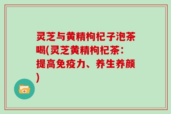 灵芝与黄精枸杞子泡茶喝(灵芝黄精枸杞茶：提高免疫力、养生养颜)