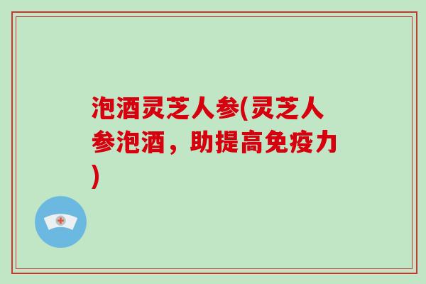 泡酒灵芝人参(灵芝人参泡酒，助提高免疫力)