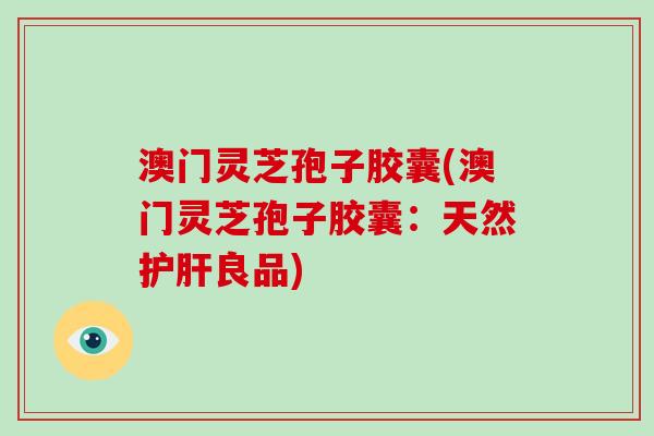 澳门灵芝孢子胶囊(澳门灵芝孢子胶囊：天然护肝良品)