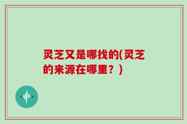 灵芝又是哪找的(灵芝的来源在哪里？)