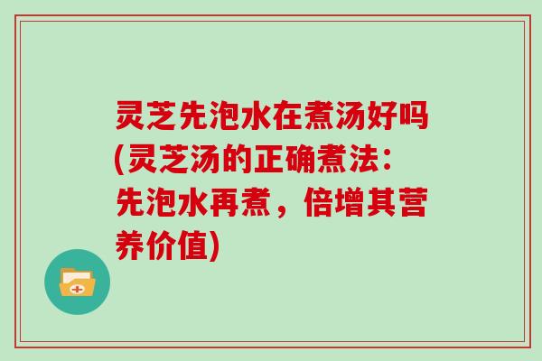 灵芝先泡水在煮汤好吗(灵芝汤的正确煮法：先泡水再煮，倍增其营养价值)