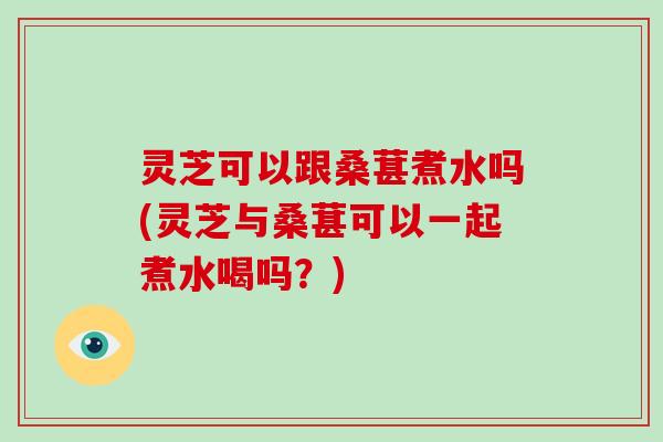 灵芝可以跟桑葚煮水吗(灵芝与桑葚可以一起煮水喝吗？)