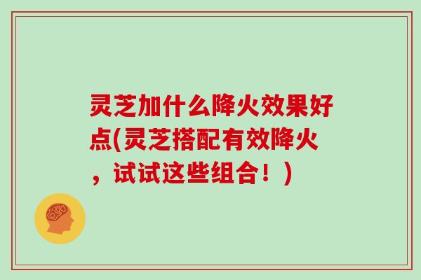 灵芝加什么降火效果好点(灵芝搭配有效降火，试试这些组合！)