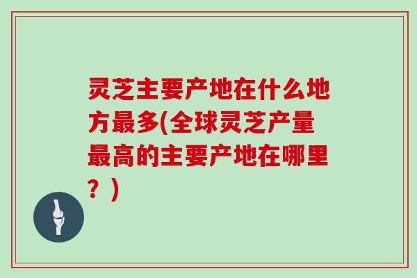 灵芝主要产地在什么地方最多(全球灵芝产量最高的主要产地在哪里？)