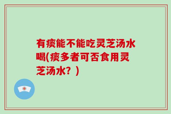 有痰能不能吃灵芝汤水喝(痰多者可否食用灵芝汤水？)