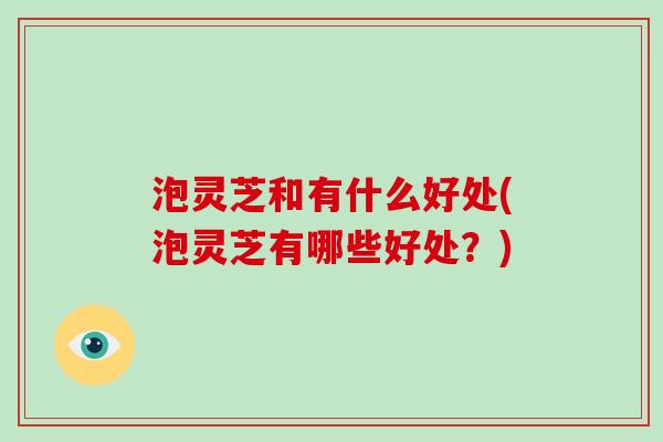 泡灵芝和有什么好处(泡灵芝有哪些好处？)